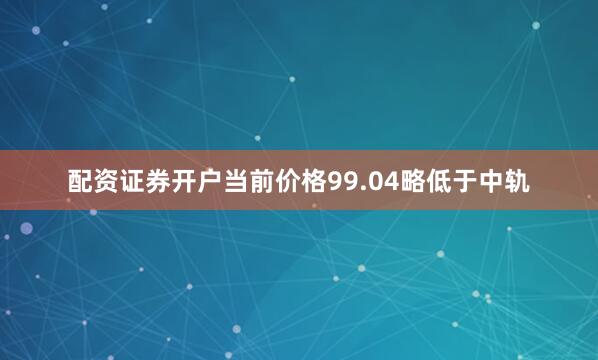 配资证券开户当前价格99.04略低于中轨