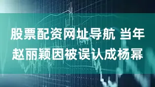 股票配资网址导航 当年赵丽颖因被误认成杨幂