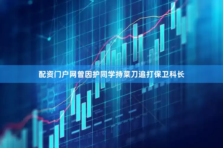 配资门户网曾因护同学持菜刀追打保卫科长