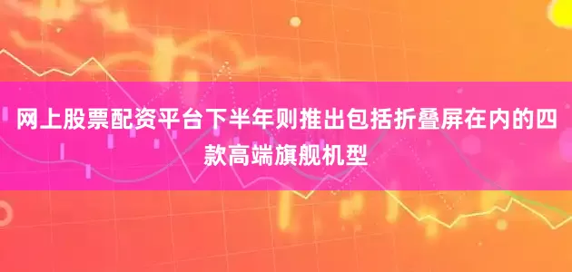 网上股票配资平台下半年则推出包括折叠屏在内的四款高端旗舰机型