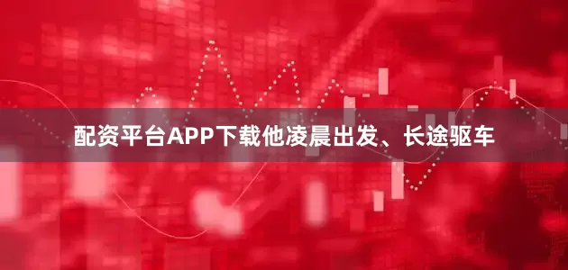 配资平台APP下载他凌晨出发、长途驱车