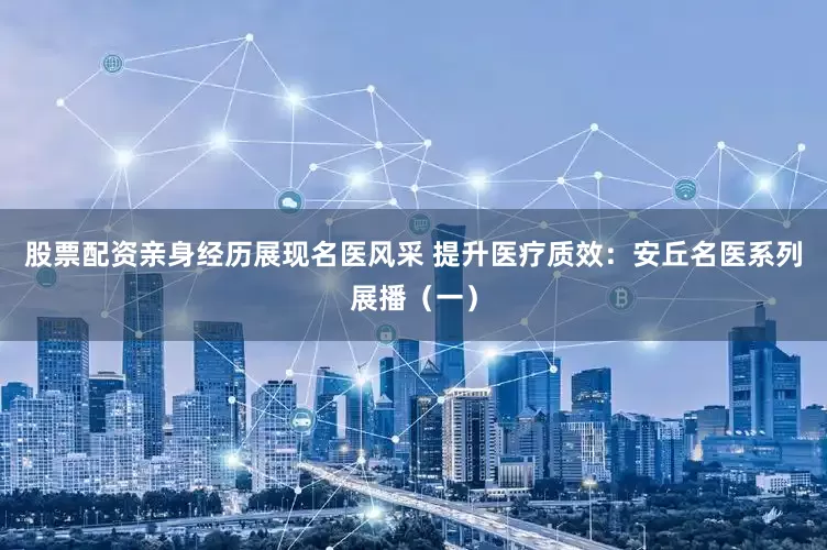 股票配资亲身经历展现名医风采 提升医疗质效：安丘名医系列展播（一）
